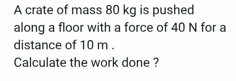 A crate of mass 80 kg is pushed
along a floor with a force of 40 N for a
distance of 10m.
Calculate the work done ?
