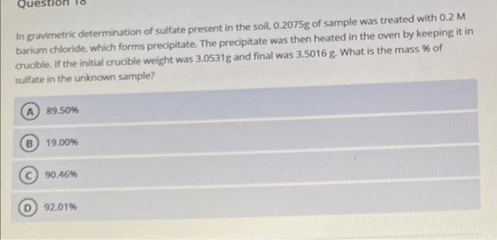 Questiol
In gravimetric determination of sulfate present in the soil, 0.2075g of sample was treated with 0.2 M
barium chloride, which forms precipitate. The precipitate was then heated in the oven by keeping it in
crucible. If the initial crucible weight was 3.0531g and final was 3.5016 g. What is the mass % of
sulfate in the unknown sample?
A 89.50%
B 19.00%
90,46%
92.01%
