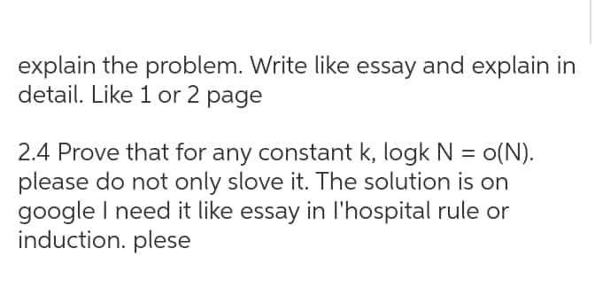 explain the problem. Write like essay and explain in
detail. Like 1 or 2 page
2.4 Prove that for any constant k, logk N = o(N).
please do not only slove it. The solution is on
google I need it like essay in l'hospital rule or
induction. plese
