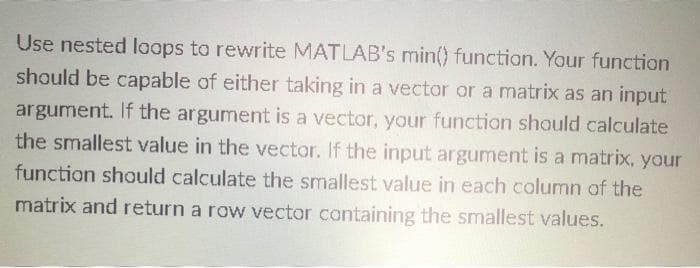 Use nested loops to rewrite MATLAB's min() function. Your function
should be capable of either taking in a vector or a matrix as an input
argument. If the argument is a vector, your function should calculate
the smallest value in the vector. If the input argument is a matrix, your
function should calculate the smallest value in each column of the
matrix and return a row vector containing the smallest values.
