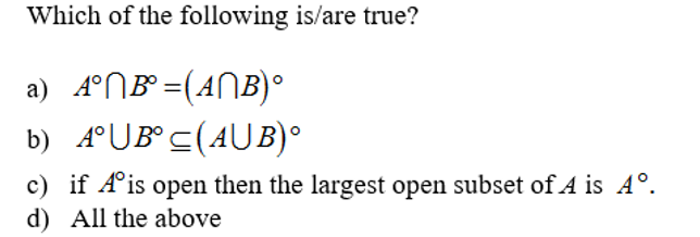 Which of the following is/are true?
a) 4°NB° =(ANB)°
b) 4°UB° c(AUB)°
c) if A°is open then the largest open subset of A is A°.
d) All the above
