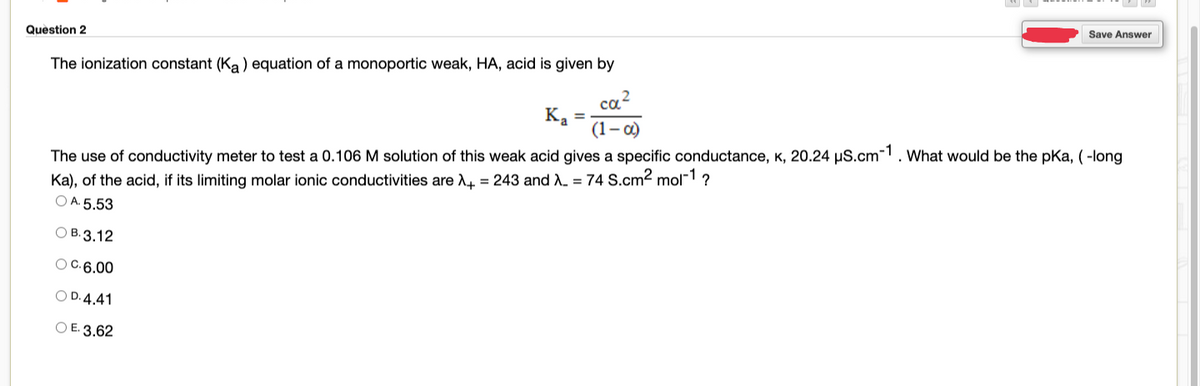 Save Answer
Question 2
The ionization constant (Ka) equation of a monoportic weak, HA, acid is given by
ca?
Ka =
(1–0)
The use of conductivity meter to test a 0.106 M solution of this weak acid gives a specific conductance, K, 20.24 µS.cm-1. What would be the pKa, (-long
Ka), of the acid, if its limiting molar ionic conductivities are d4 = 243 and . = 74 S.cm2 mol-1 ?
O A. 5.53
ОВ. 3.12
O C.6.00
O D. 4.41
O E. 3,62
