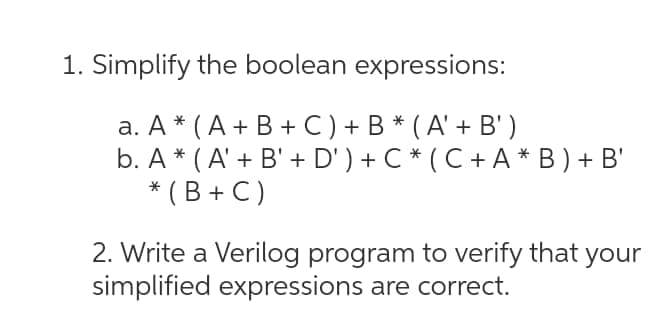 1. Simplify the boolean expressions:
а. А * (А+ В+C) + B* (A'+ В)
b. A * ( A' + B' + D' ) + C * ( C + A * B ) + B'
* ( B + C )
2. Write a Verilog program to verify that
simplified expressions are correct.
your
