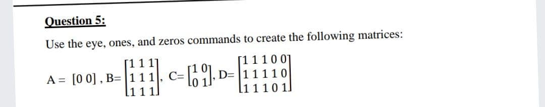 Question 5:
Use the eye, ones, and zeros commands to create the following matrices:
A = [0 0] , B=|111
111.
[1110 01
D= 11110
l1110 1
C=
