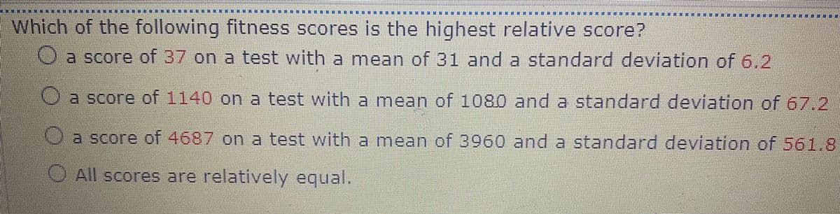 Which of the following fitness scores is the highest relative score?
a score of 37 on a test with a mean of 31 and a standard deviation of 6.2
Oa score of 1140 on a test with a mean of 1080 and a standard deviation of 67.2
a score of 4687 on a test with a mean of 3960 and a standard deviation of 561.8
O All scores are relatively equal.
