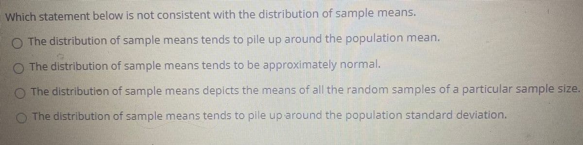 Which statement below is not consistent with the distribution of sample means,
O The distribution of sample means tends to pile up around the population mean,
O The distribution of sample means tends to be approximately normal.
O The distribution of sample means depicts the means of all the random samples of a particular sample size.
O The distribution of sample means tends to pile up around the population standard deviation.
