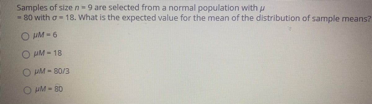 Samples of size n= 9 are selected from a normal population with u
=80 with o =18. What is the expected value for the mean of the distribution of sample means?
O HM= 6
uM-18
O PM= 80/3
O pM = 80
