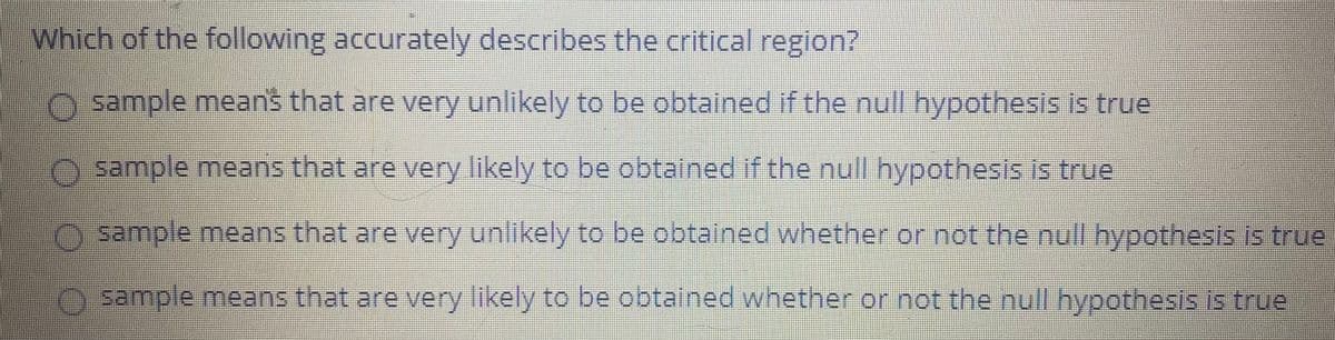 Which of the following accurately describes the critical region?
sample means that are very unlikely to be obtalned if the null hypothesis is true
sample means that are very likely to be obtained if the null hypothesis is true
sample means that are very unlikely to be obtained whether or not the ull hypothesis is true
sample means that are very likely to be obtained whether or not the null hypothesis is true
