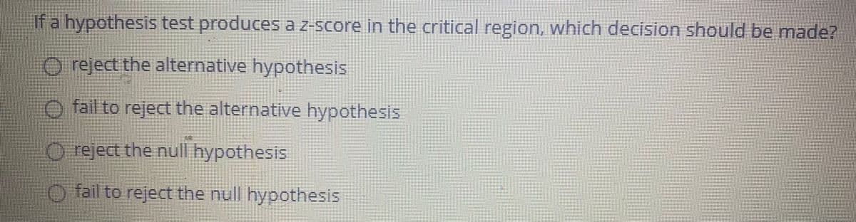 If a hypothesis test produces a z-score in the critical region, which decision should be made?
O reject the alternative hypothesis
) fail to reject the alternative hypothesis
) reject the null hypothesis
) fail to reject the null hypothesis
O O O 0
