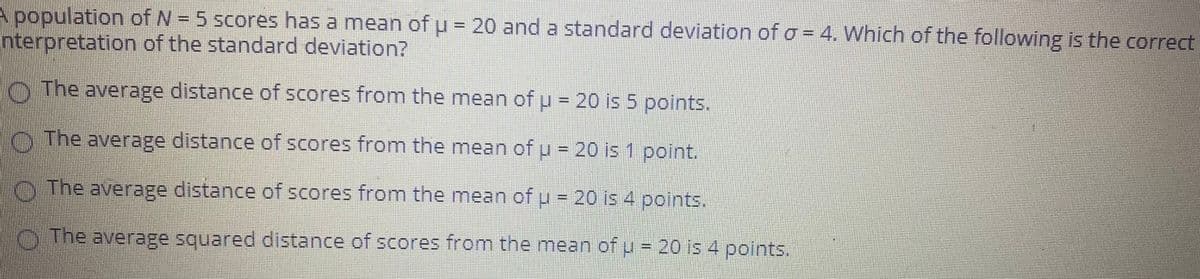 A population of N = 5 scores has a mean of u = 20 and a standard deviation of o = 4. Which of the following is the correct
Interpretation of the standard deviation?
O The average distance of scores from the mean of p- 20 is 5 points.
O The average distance of scores from the mean of u = 20 is 1 point.
The average distance of scores from the mean of u = 20 is 4 points.
O The average squared distance of scores from the mean of u = 20 is 4 points.
