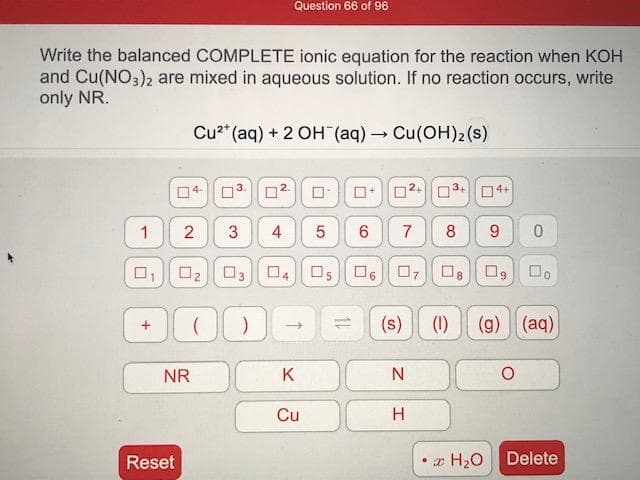 Write the balanced COMPLETE ionic equation for the reaction when KOH
and Cu(NO3)2 are mixed in aqueous solution. If no reaction occurs, write
only NR.
Cu2" (aq) + 2 OH (aq) Cu(OH)2(s)

