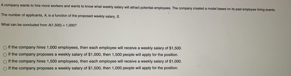 A company wants to hire more workers and wants to know what weekly salary will attract potential employees. The company created a model based on its past employee hiring events.
The number of applicants, A, is a function of the proposed weekly salary, S.
What can be concluded from A(1,500) = 1,000?
O If the company hires 1,000 employees, then each employee will receive a weekly salary of $1,500.
O If the company proposes a weekly salary of $1,000, then 1,500 people will apply for the position.
O If the company hires 1,500 employees, then each employee will receive a weekly salary of $1,000.
O If the company proposes a weekly salary of $1,500, then 1,000 people will apply for the position.
