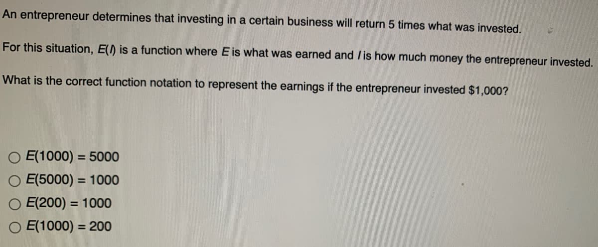 An entrepreneur determines that investing in a certain business will return 5 times what was invested.
For this situation, E() is a function where E is what was earned and /is how much money the entrepreneur invested.
What is the correct function notation to represent the earnings if the entrepreneur invested $1,000?
O E(1000) = 5000
O E(5000) = 1000
%3D
E(200) = 1000
O E(1000) = 200
