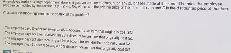 An employee works at a large department store and gets an employee discount on any purchases made at the store. The price the employee
pays can be modeled by the function D(c) = c - 0.15c, where cis the original price of the item in dollars and Dis the discounted price of the item.
What does this model represent in the context of the problem?
The employee pays Sc after receiving an 85% discount for an item that originally cost $D.
The employee pays $D after receiving an 85% discount for an item that originally cost $c.
The employee pays $D after receiving a 15% discount for an item that originally cost $c.
The employee pays Sc after receiving a 15% discount for an item that originally cost $D.
NEXL
