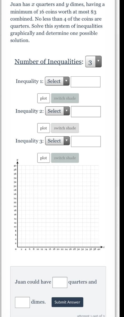 Juan has x quarters and y dimes, having a
minimum of 16 coins worth at most $3
combined. No less than 4 of the coins are
quarters. Solve this system of inequalities
graphically and determine one possible
solution.
Number of Inequalities: 3
Inequality 1: Select
plot
switch shade
Inequality 2: Select
plot
switch shade
Inequality 3: Select
plot
switch shade
20
2 4 6 8 10 12 14 16 18 20 22 24 26 28 30 32
Juan could have
quarters and
dimes.
Submit Answer
attempt i out of 3
