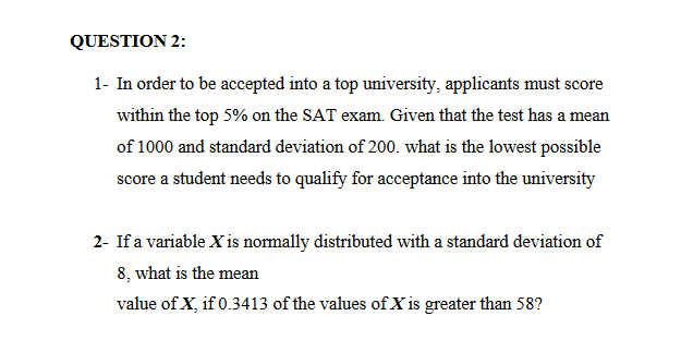 QUESTION 2:
1- In order to be accepted into a top university, applicants must score
within the top 5% on the SAT exam. Given that the test has a mean
of 1000 and standard deviation of 200. what is the lowest possible
score a student needs to qualify for acceptance into the university
