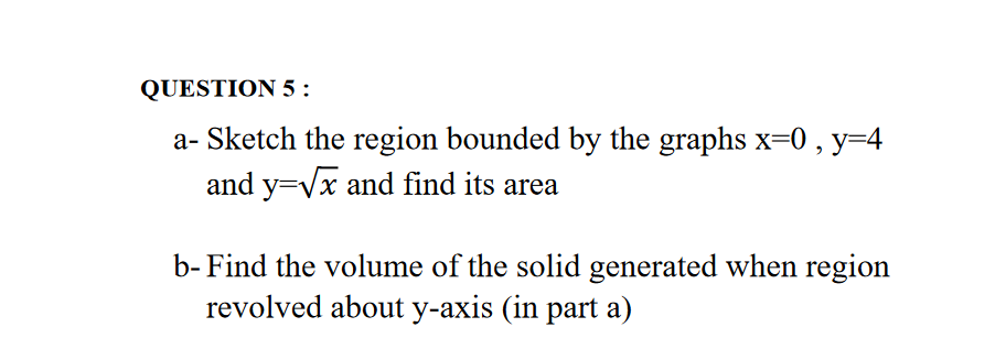 a- Sketch the region bounded by the graphs x=0 , y=4
and y=Vx and find its area
b- Find the volume of the solid generated when region
revolved about y-axis (in part a)
