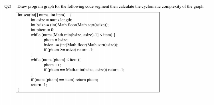 Q2)
Draw program graph for the following code segment then calculate the cyclomatic complexity of the graph.
int sea(int[] nums, int item) {
int asize = nums.length;
int bsize = (int)Math.floor(Math.sqrt(asize));
int pitem = 0;
while (nums[Math.min(bsize, asize)-1] < item) {
pitem = bsize;
bsize += (int)Math.floor(Math.sqrt(asize));
if (pitem >= asize) return -1;
}
while (nums[pitem] < item){
pitem ++;
if (pitem == Math.min(bsize, asize)) return -1;
if (nums[pitem] == item) return pitem;
return -1;
