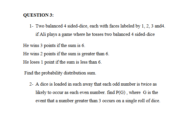 QUESTION 3:
1- Two balanced 4 sided-dice, each with faces labeled by 1, 2, 3 and4.
if Ali plays a game where he tosses two balanced 4 sided-dice
He wins 3 points if the sum is 6.
He wins 2 points if the sum is greater than 6.
He loses 1 point if the sum is less than 6.
Find the probability distribution sum.
2- A dice is loaded in such away that each odd number is twice as
likely to occur as each even number. find P(G) , where Gis the
event that a number greater than 3 occurs on a single roll of dice.

