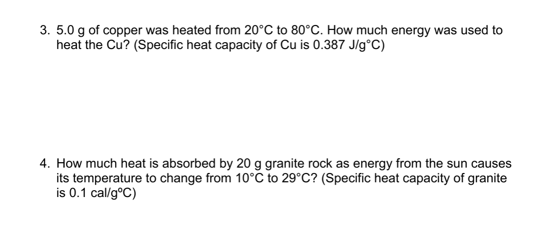 3. 5.0 g of copper was heated from 20°C to 80°C. How much energy was used to
heat the Cu? (Specific heat capacity of Cu is 0.387 J/g°C)
4. How much heat is absorbed by 20 g granite rock as energy from the sun causes
its temperature to change from 10°C to 29°C? (Specific heat capacity of granite
is 0.1 cal/g°C)
