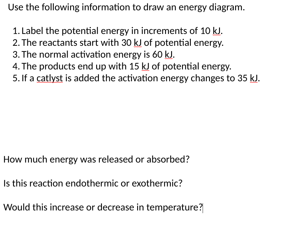 Use the following information to draw an energy diagram.
1. Label the potential energy in increments of 10 kJ.
2. The reactants start with 30 kJ of potential energy.
3. The normal activation energy is 60 kJ.
4. The products end up with 15 kJ of potential energy.
5. If a catlyst is added the activation energy changes to 35 kJ.
How much energy was released or absorbed?
Is this reaction endothermic or exothermic?
Would this increase or decrease in temperature?
