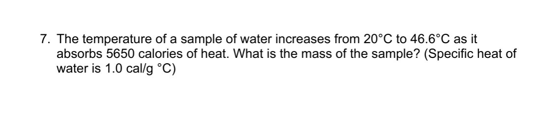 7. The temperature of a sample of water increases from 20°C to 46.6°C as it
absorbs 5650 calories of heat. What is the mass of the sample? (Specific heat of
water is 1.0 cal/g °C)

