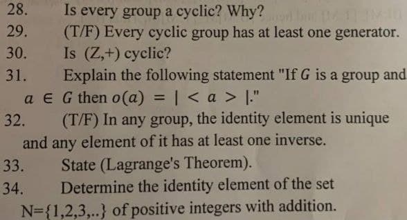 28.
Is every group a cyclic? Why? M
(T/F) Every cyclic group has at least one generator.
Is (Z,+) cyclic?
Explain the following statement "If G is a group and
a E G then o(a) = | < a > ."
(T/F) In any group, the identity element is unique
and any element of it has at least one inverse.
State (Lagrange's Theorem).
Determine the identity element of the set
29.
30.
31.
%3D
32.
33.
34.
N={1,2,3,..} of positive integers with addition.
