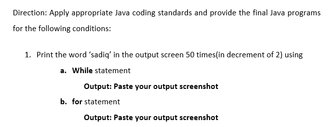 Direction: Apply appropriate Java coding standards and provide the final Java programs
for the following conditions:
1. Print the word 'sadiq' in the output screen 50 times(in decrement of 2) using
a. While statement
Output: Paste your output screenshot
b. for statement
Output: Paste your output screenshot
