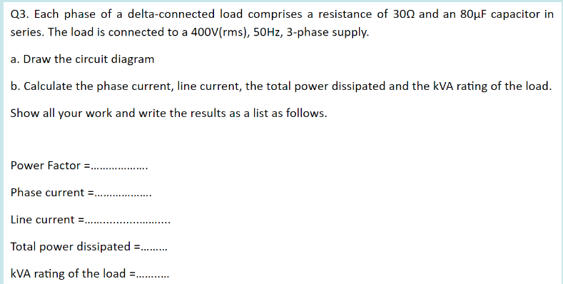 Q3. Each phase of a delta-connected load comprises a resistance of 300 and an 80µF capacitor in
series. The load is connected to a 400V(rms), 50HZ, 3-phase supply.
a. Draw the circuit diagram
b. Calculate the phase current, line current, the total power dissipated and the kVA rating of the load.
Show all your work and write the results as a list as follows.
Power Factor =..
..........
Phase current
Line current =..
Total power dissipated =.
kVA rating of the load = .
...... ....
