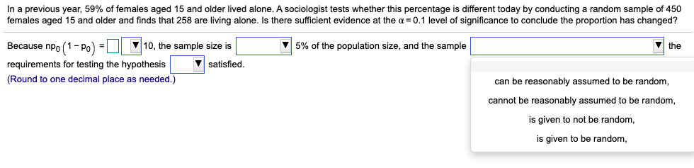 In a previous year, 59% of females aged 15 and older lived alone. A sociologist tests whether this percentage is different today by conducting a random sample of 450
females aged 15 and older and finds that 258 are living alone. Is there sufficient evidence at the a = 0.1 level of significance to conclude the proportion has changed?
Because npo (1- Po) =D 10, the sample size is
V 5% of the population size, and the sample
V the
requirements for testing the hypothesis
satisfied.
(Round to one decimal place as needed.)
can be reasonably assumed to be random,
cannot be reasonably assumed to be random,
is given to not be random,
is given to be random,
