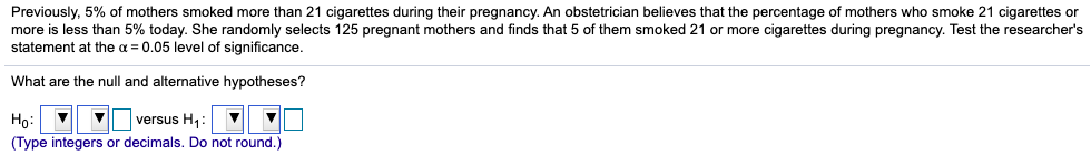 Previously, 5% of mothers smoked more than 21 cigarettes during their pregnancy. An obstetrician believes that the percentage of mothers who smoke 21 cigarettes or
more is less than 5% today. She randomly selects 125 pregnant mothers and finds that 5 of them smoked 21 or more cigarettes during pregnancy. Test the researcher's
statement at the a = 0.05 level of significance.
What are the null and alternative hypotheses?
Ho:
versus H,:
(Type integers or decimals. Do not round.)
