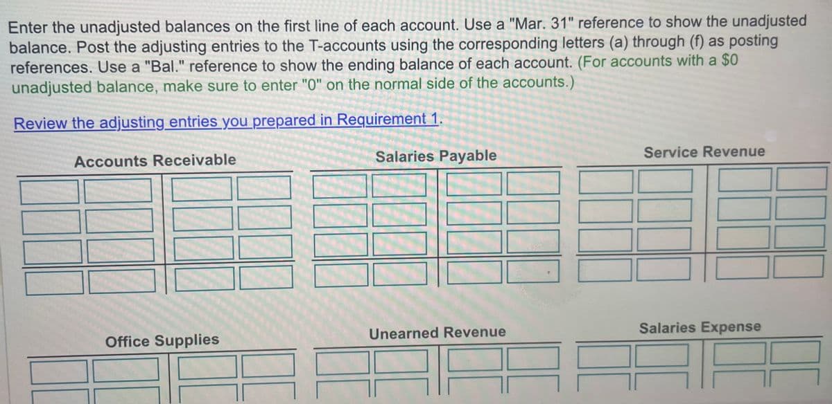Enter the unadjusted balances on the first line of each account. Use a "Mar. 31" reference to show the unadjusted
balance. Post the adjusting entries to the T-accounts using the corresponding letters (a) through (f) as posting
references. Use a "Bal." reference to show the ending balance of each account. (For accounts with a $0
unadjusted balance, make sure to enter "0" on the normal side of the accounts.)
Review the adjusting entries you prepared in Requirement 1.
Accounts Receivable
Office Supplies
Salaries Payable
Unearned Revenue
Service Revenue
Salaries Expense