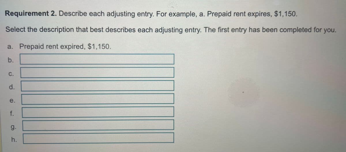 Requirement 2. Describe each adjusting entry. For example, a. Prepaid rent expires, $1,150.
Select the description that best describes each adjusting entry. The first entry has been completed for you.
a. Prepaid rent expired, $1,150.
b.
ο
C.
d.
e.
f.
g.
h.