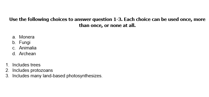 Use the following choices to answer question 1-3. Each choice can be used once,
than once, or none at all.
more
a. Monera
b. Fungi
c. Animalia
d. Archean
1. Includes trees
2. Includes protozoans
3. Includes many land-based photosynthesizes.

