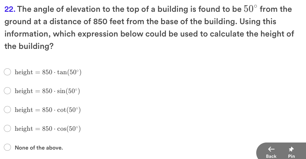 22. The angle of elevation to the top of a building is found to be 50° from the
ground at a distance of 850 feet from the base of the building. Using this
information, which expression below could be used to calculate the height of
the building?
height = 850 · tan(50°)
height
= 850 · sin(50°)
height
= 850 · cot(50°)
height = 850 · cos(50°)
None of the above.
Вack
Pin

