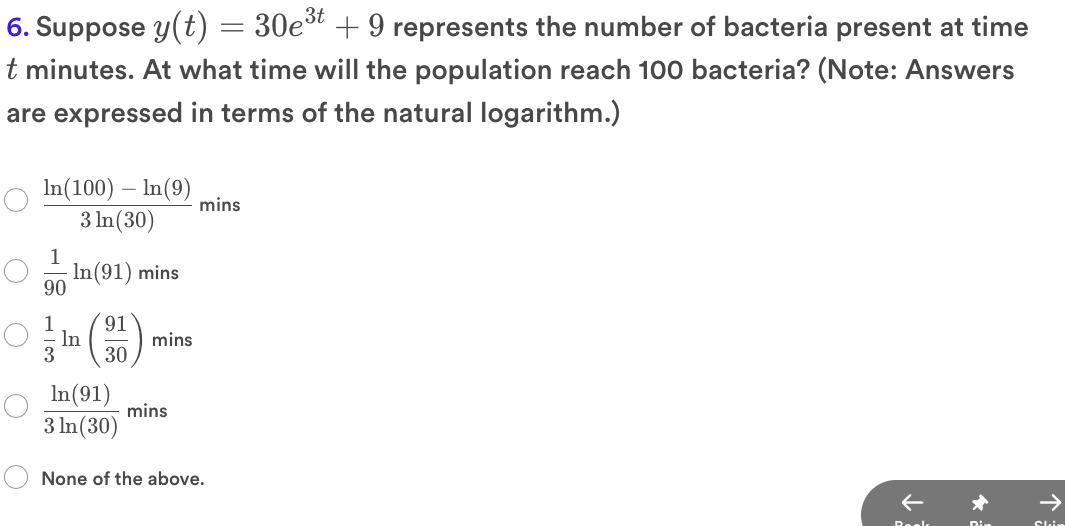 6. Suppose y(t) = 30et + 9 represents the number of bacteria present at time
t minutes. At what time will the population reach 100 bacteria? (Note: Answers
are expressed in terms of the natural logarithm.)
In(100) – In(9)
mins
3 In(30)
1
In(91) mins
90
1
91
In
3
mins
30
In(91)
mins
3 In(30)
None of the above.
Reels
Dir
Skin
