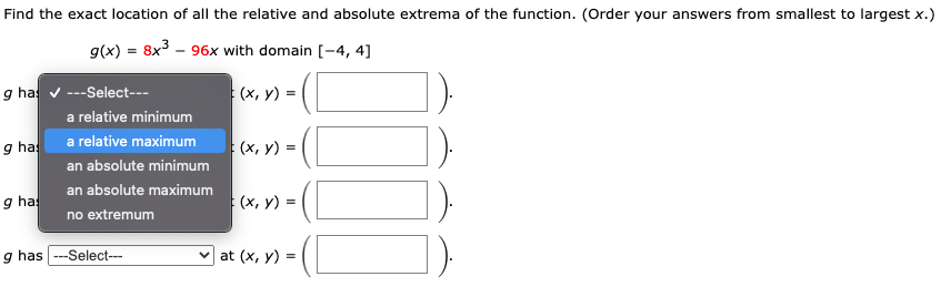 Find the exact location of all the relative and absolute extrema of the function. (Order your answers from smallest to largest x.)
g(x) = 8x3 - 96x with domain [-4, 4]
g has v ---Select---
(x, y) =
a relative minimum
a relative maximum
g ha
(x, y) =
an absolute minimum
an absolute maximum
g has
(x, y) =
no extremum
])
g has ---Select---
at (x, y) =
