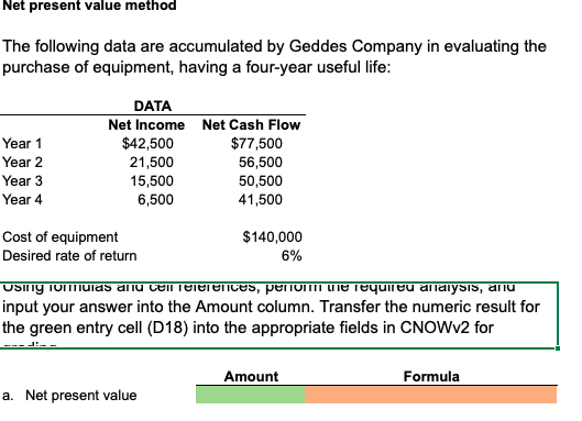 Net present value method
The following data are accumulated by Geddes Company in evaluating the
purchase of equipment, having a four-year useful life:
DATA
Net Income Net Cash Flow
$42,500
21,500
15,500
6,500
Year 1
$77,500
56,500
50,500
41,500
Year 2
Year 3
Year 4
Cost of equipment
$140,000
6%
Desired rate of return
USIng iomuias anu celiTelerences, penom he Tequileu anaiysis, anu
input your answer into the Amount column. Transfer the numeric result for
the green entry cell (D18) into the appropriate fields in CNOWV2 for
Amount
Formula
a. Net present value
