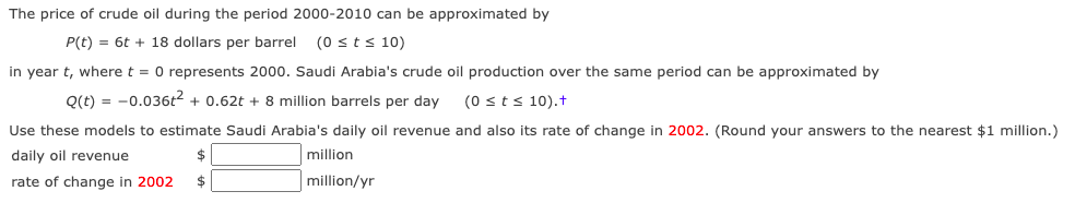 The price of crude oil during the period 2000-2010 can be approximated by
P(t) = 6t + 18 dollars per barrel (0 st s 10)
in year t, where t = 0 represents 2000. Saudi Arabia's crude oil production over the same period can be approximated by
Q(t) = -0.036t2 + 0.62t + 8 million barrels per day
(0 sts 10).t
Use these models to estimate Saudi Arabia's daily oil revenue and also its rate of change in 2002. (Round your answers to the nearest $1 million.)
daily oil revenue
million
rate of change in 2002
$
million/yr
