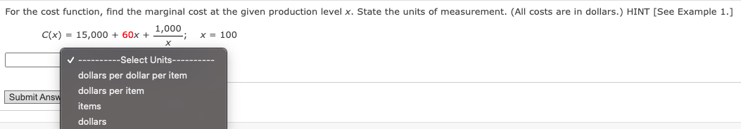 For the cost function, find the marginal cost at the given production level x. State the units of measurement. (All costs are in dollars.) HINT [See Example 1.]
C(x) = 15,000 + 60x +
1,000
:-
x = 100
V ----------Select Units----------
dollars per dollar per item
dollars per item
Submit Answ
items
dollars
