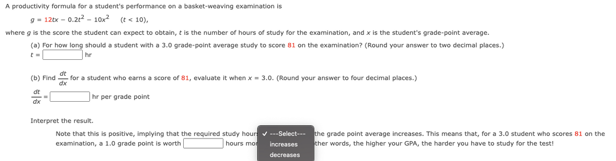 A productivity formula for a student's performance on a basket-weaving examination is
g = 12tx – 0.2t2 – 10x2
(t < 10),
where g is the score the student can expect to obtain, t is the number of hours of study for the examination, and x is the student's grade-point average.
(a) For how long should a student with a 3.0 grade-point average study to score 81 on the examination? (Round your answer to two decimal places.)
t =
hr
(b) Find
dt
for a student who earns a score of 81, evaluate it when x = 3.0. (Round your answer to four decimal places.)
dx
dt
hr per grade point
dx
Interpret the result.
Note that this is positive, implying that the required study hour v ---Select---
the grade point average increases. This means that, for a 3.0 student who scores 81 on the
ther words, the higher your GPA, the harder you have to study for the test!
examination, a 1.0 grade point is worth
hours mor
increases
decreases
