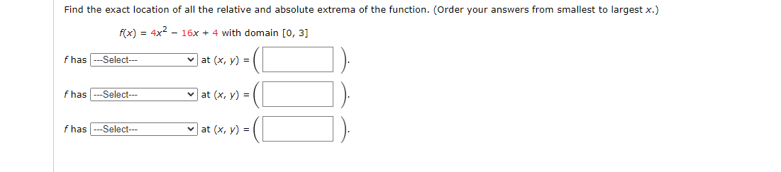 Find the exact location of all the relative and absolute extrema of the function. (Order your answers from smallest to largest x.)
f(x) = 4x² - 16x + 4 with domain [0, 3]
f has --Select---
✓at (x, y) = (
f has
--Select---
✓at (x, y) =
f has
--Select---
✓at (x, y) =