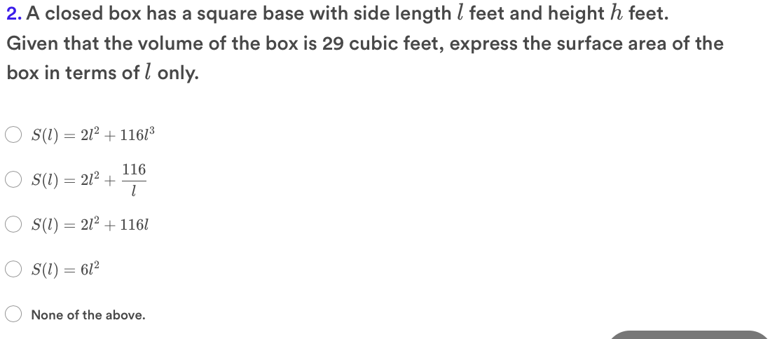 2. A closed box has a square base with side length l feet and height h feet.
Given that the volume of the box is 29 cubic feet, express the surface area of the
box in terms of l only.
S(1) = 212 + 1161³
116
S(1) = 212 +
S(1) = 212 + 1161
S(1) = 612
None of the above.
