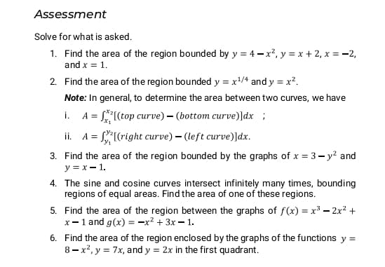 Assessment
Solve for what is asked.
1. Find the area of the region bounded by y = 4- x?, y = x + 2, x = -2,
and x = 1.
2. Find the area of the region bounded y = x/4 and y = x².
Note: In general, to determine the area between two curves, we have
A = *[(top curve) – (bottom curve)]dx ;
ii. A = (right curve) – (left curve)]dx.
i.
3. Find the area of the region bounded by the graphs of x = 3- y? and
y = x – 1.
4. The sine and cosine curves intersect infinitely many times, bounding
regions of equal areas. Find the area of one of these regions.
5. Find the area of the region between the graphs of f(x) = x³ – 2x? +
x-1 and g(x) = -x? + 3x = 1.
6. Find the area of the region enclosed by the graphs of the functions y =
8 - x², y = 7x, and y = 2x in the first quadrant.
