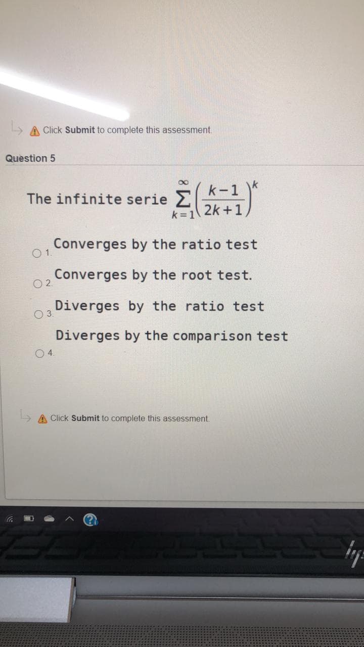 A Click Submit to complete this assessment.
Question 5
k
The infinite serie 2
k = 1
(k-1
2k +1,
Converges by the ratio test
O1.
Converges by the root test.
O 2
Diverges by the ratio test
O 3
Diverges by the comparison test
O4.
A Click Submit to complete this assessment.
