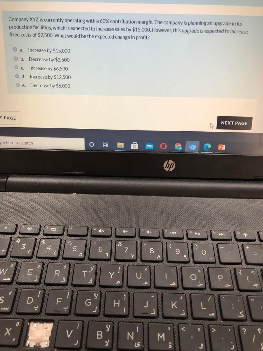 Company XYZ is currently operating with a 60% contribution margin. The company is planning an upgrade in its
production facilities, which is expected to increase sales by $15,000. However, this upgrade is expected to increase
fixed costs of $2,500. What would be the expected change in profit?
O a. Increase by $15,000
O b. Decrease by $2,500
O C.
Increase by $6,500
O d. Increase by $12,500
O e. Decrease by $6,000
S PAGE
NEXT PAGE
pe here to search
hp
1-
4+
144
トト
3
4
5
7
V
8.
9.
T.
D
G
H
K
L
V
Σ
B
