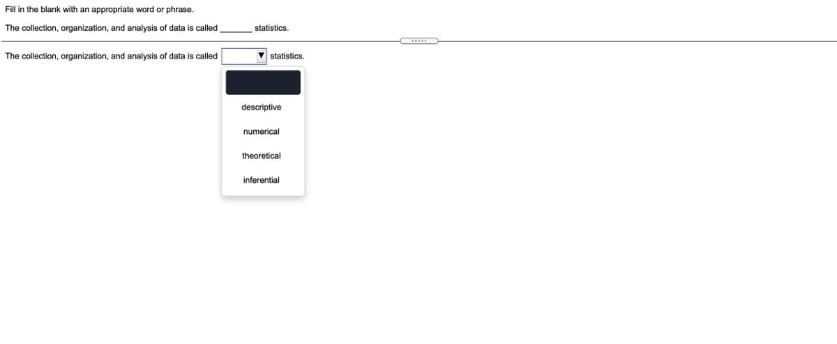 Fill in the blank with an appropriate word or phrase.
The collection, organization, and analysis of data is called
statistics.
The collection, organization, and analysis of data is called
statistics.
descriptive
numerical
theoretical
inferential
