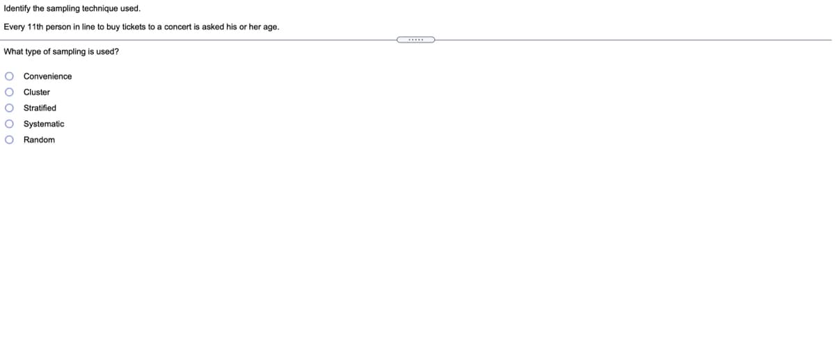 Identify the sampling technique used.
Every 11th person in line to buy tickets to a concert is asked his or her age.
What type of sampling is used?
Convenience
Cluster
Stratified
O Systematic
Random
o o 0 o o
