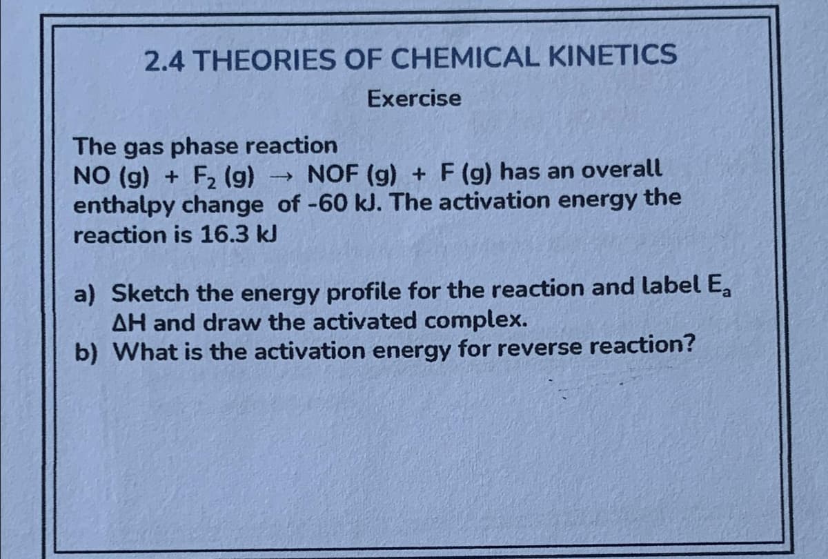 2.4 THEORIES OF CHEMICAL KINETICS
Exercise
The gas phase reaction
NO (g) + F₂ (9) ->> NOF (g) + F (g) has an overall
enthalpy change of -60 kJ. The activation energy the
reaction is 16.3 kJ
a) Sketch the energy profile for the reaction and label E₂
AH and draw the activated complex.
b) What is the activation energy for reverse reaction?