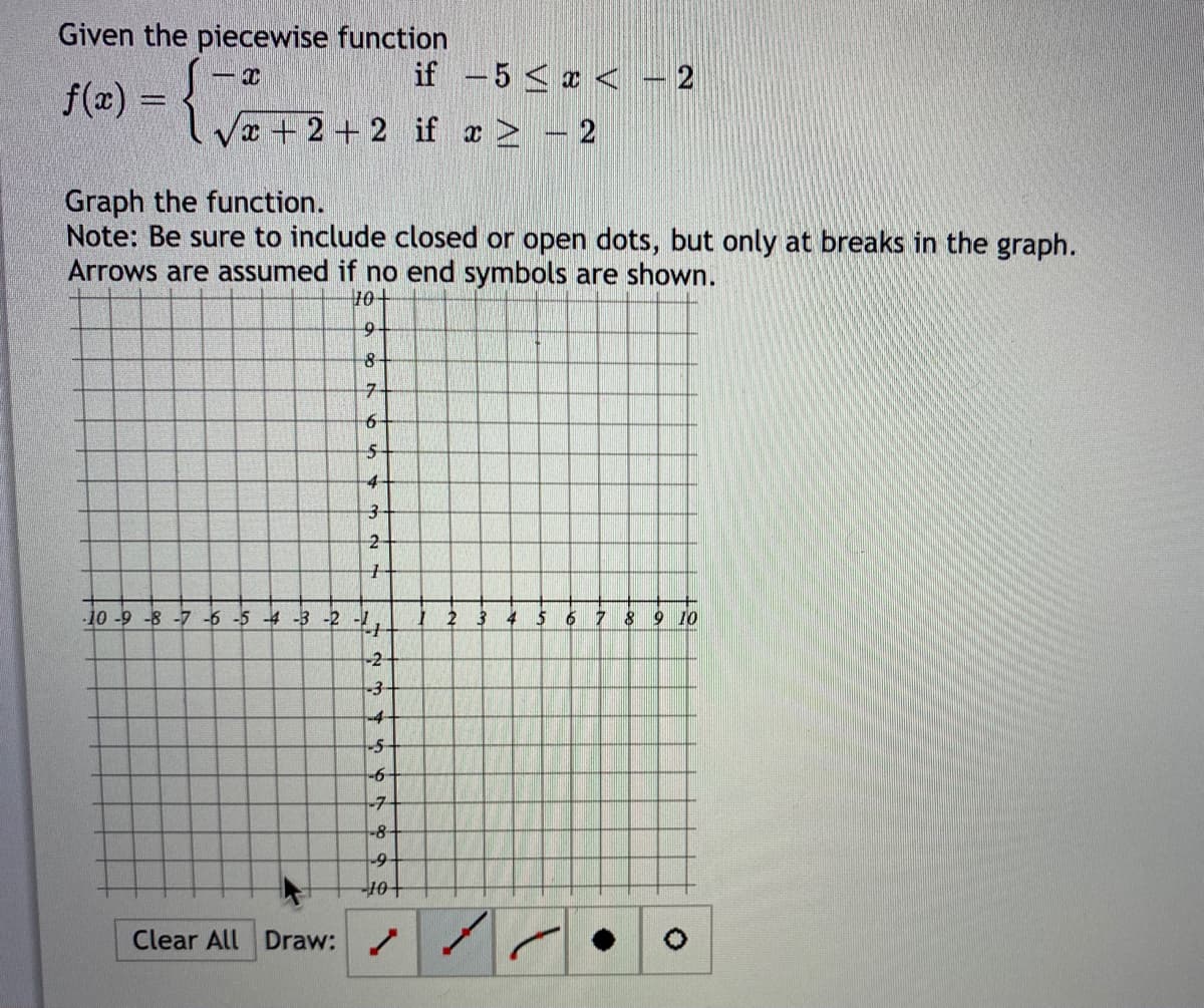 Given the piecewise function
if -5 < x < - 2
f(x) =
x+2+2 if x - 2
Graph the function.
Note: Be sure to include closed or open dots, but only at breaks in the graph.
Arrows are assumed if no end symbols are shown.
10+
8-
-7-
-5-
4-
-10-9 -8 -7 -6 -5 -4 -3 -2 -,
2 3 4 5
8 9 10
-2-
-3-
-4-
-7
-8-
Clear All Draw:
